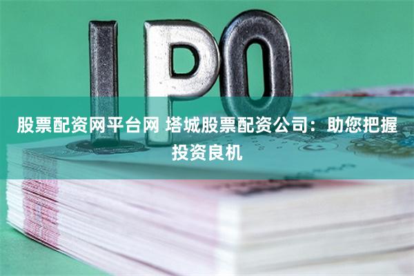 股票配资网平台网 塔城股票配资公司：助您把握投资良机