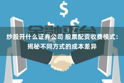 炒股开什么证券公司 股票配资收费模式：揭秘不同方式的成本差异
