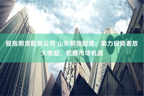 股指期货配资公司 山东期货配资：助力投资者放大收益，把握市场机遇