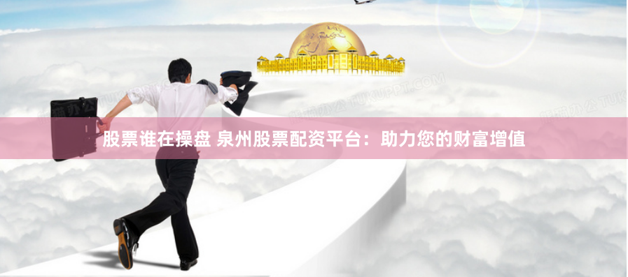 股票谁在操盘 泉州股票配资平台：助力您的财富增值