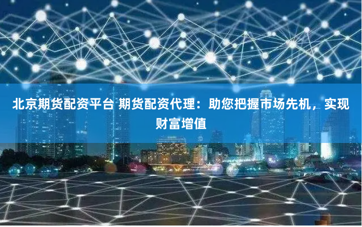北京期货配资平台 期货配资代理：助您把握市场先机，实现财富增值