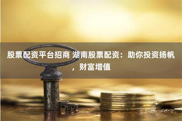 股票配资平台招商 湖南股票配资：助你投资扬帆，财富增值