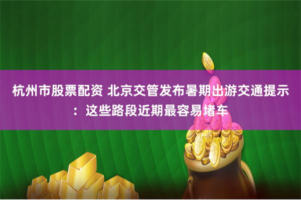 杭州市股票配资 北京交管发布暑期出游交通提示：这些路段近期最容易堵车