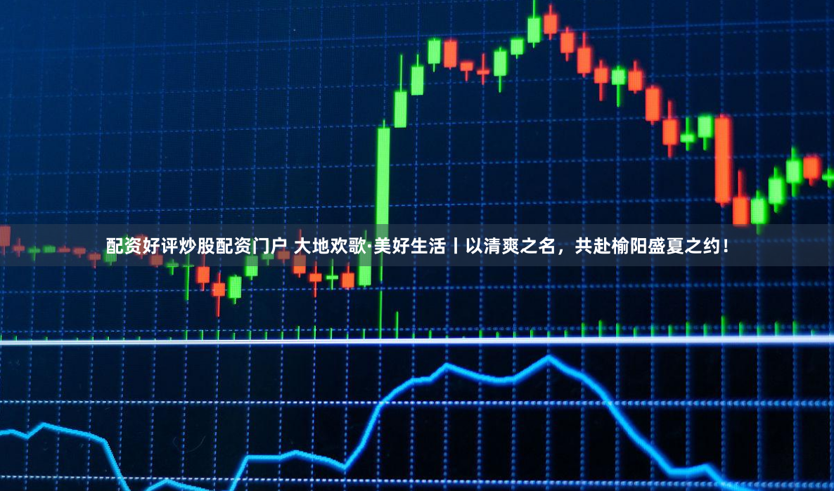配资好评炒股配资门户 大地欢歌·美好生活丨以清爽之名，共赴榆阳盛夏之约！