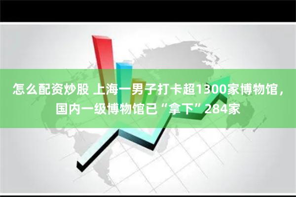 怎么配资炒股 上海一男子打卡超1300家博物馆，国内一级博物馆已“拿下”284家