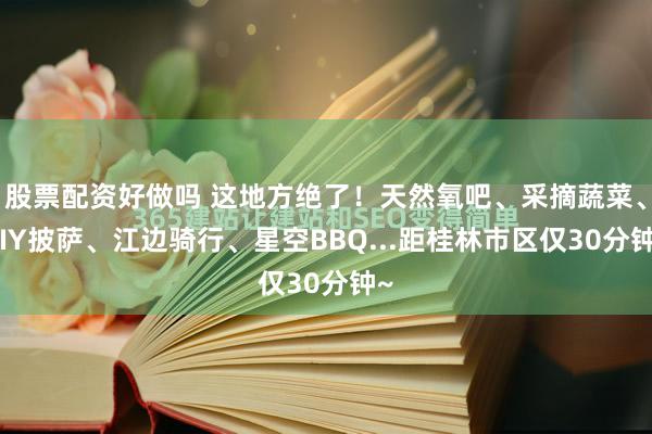 股票配资好做吗 这地方绝了！天然氧吧、采摘蔬菜、DIY披萨、江边骑行、星空BBQ...距桂林市区仅30分钟~