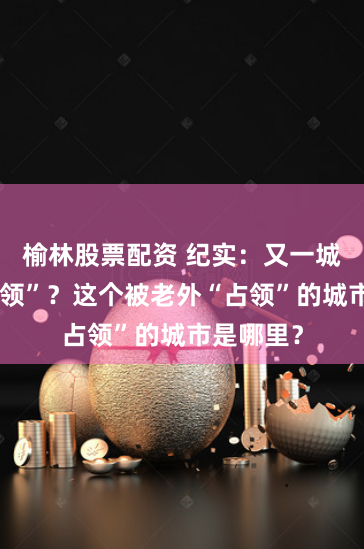 榆林股票配资 纪实：又一城市被“占领”？这个被老外“占领”的城市是哪里？