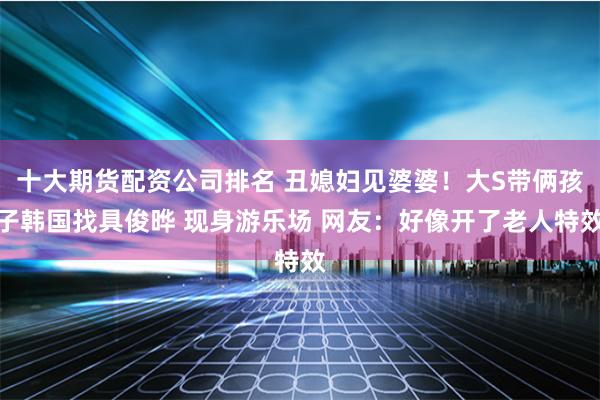 十大期货配资公司排名 丑媳妇见婆婆！大S带俩孩子韩国找具俊晔 现身游乐场 网友：好像开了老人特效