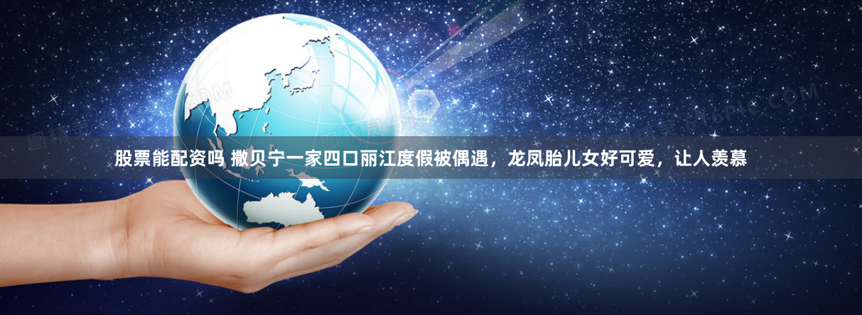 股票能配资吗 撒贝宁一家四口丽江度假被偶遇，龙凤胎儿女好可爱，让人羡慕