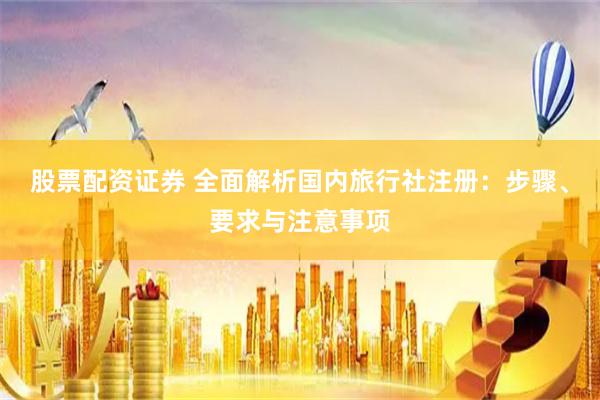 股票配资证券 全面解析国内旅行社注册：步骤、要求与注意事项