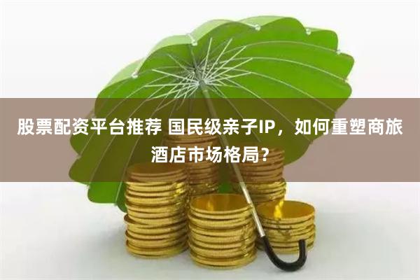 股票配资平台推荐 国民级亲子IP，如何重塑商旅酒店市场格局？