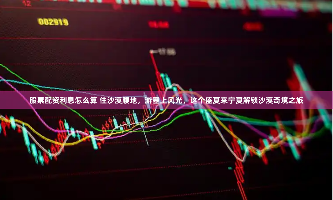 股票配资利息怎么算 住沙漠腹地，游塞上风光，这个盛夏来宁夏解锁沙漠奇境之旅