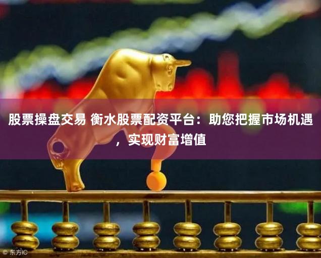 股票操盘交易 衡水股票配资平台：助您把握市场机遇，实现财富增值