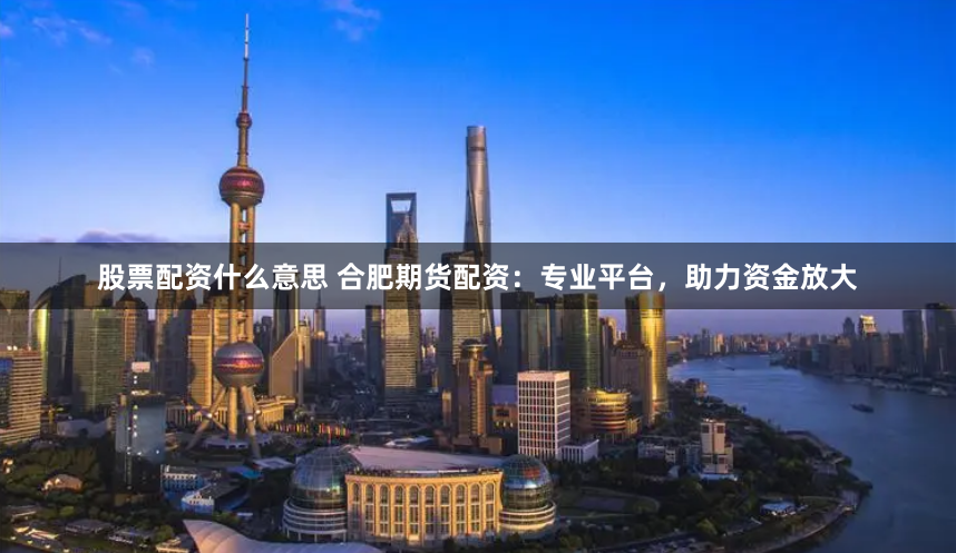 股票配资什么意思 合肥期货配资：专业平台，助力资金放大