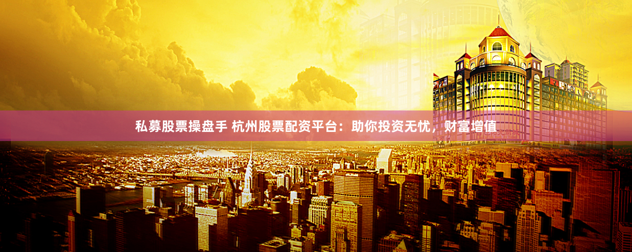 私募股票操盘手 杭州股票配资平台：助你投资无忧，财富增值