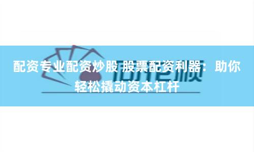配资专业配资炒股 股票配资利器：助你轻松撬动资本杠杆