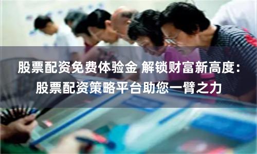 股票配资免费体验金 解锁财富新高度：股票配资策略平台助您一臂之力