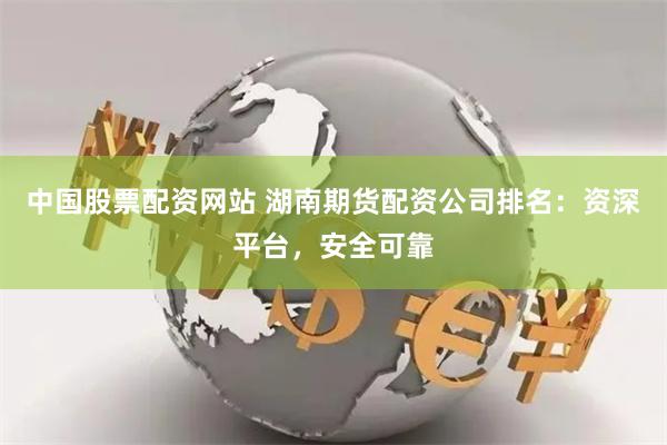 中国股票配资网站 湖南期货配资公司排名：资深平台，安全可靠