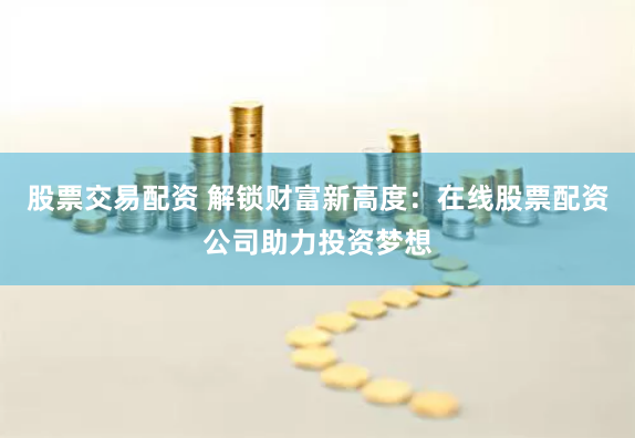 股票交易配资 解锁财富新高度：在线股票配资公司助力投资梦想