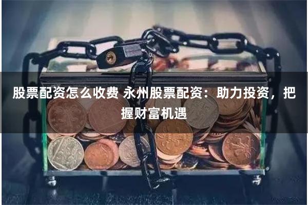 股票配资怎么收费 永州股票配资：助力投资，把握财富机遇