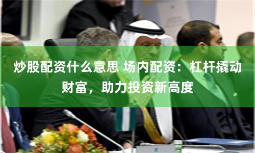 炒股配资什么意思 场内配资：杠杆撬动财富，助力投资新高度