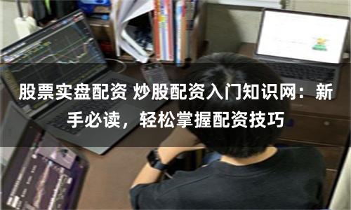 股票实盘配资 炒股配资入门知识网：新手必读，轻松掌握配资技巧