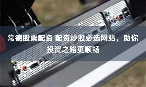 常德股票配资 配资炒股必选网站，助你投资之路更顺畅
