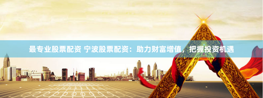 最专业股票配资 宁波股票配资:助力财富增值,把握投资机遇