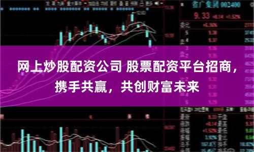 网上炒股配资公司 股票配资平台招商，携手共赢，共创财富未来