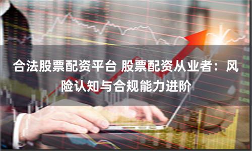 合法股票配资平台 股票配资从业者：风险认知与合规能力进阶