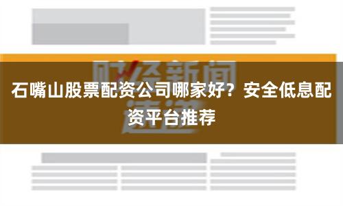石嘴山股票配资公司哪家好？安全低息配资平台推荐