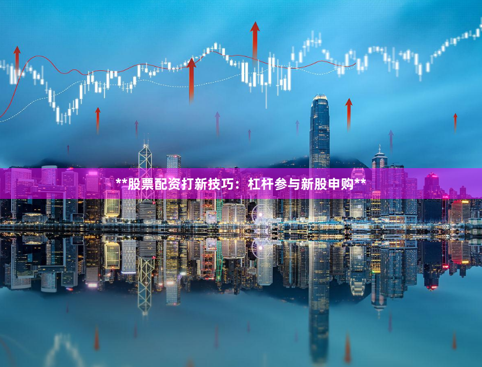 **股票配资打新技巧：杠杆参与新股申购**
