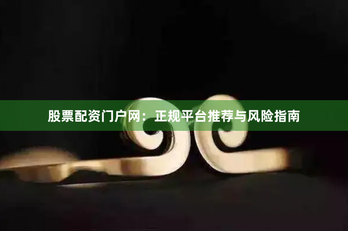 股票配资门户网：正规平台推荐与风险指南