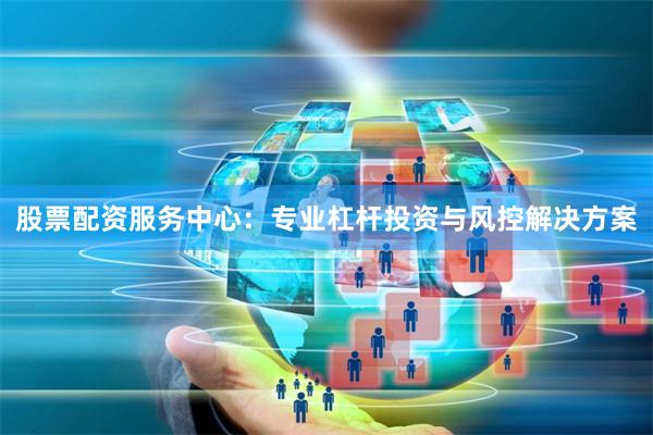 股票配资服务中心：专业杠杆投资与风控解决方案